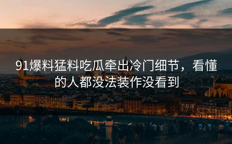 91爆料猛料吃瓜牵出冷门细节,看懂的人都没法装作没看到