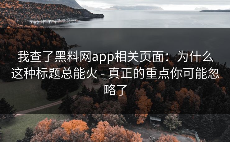 我查了黑料网app相关页面:为什么这种标题总能火 - 真正的重点你可能忽略了
