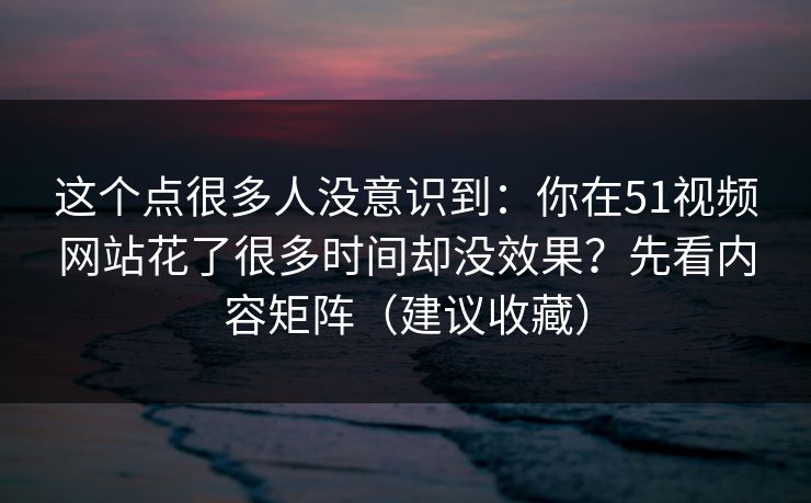 这个点很多人没意识到：你在51视频网站花了很多时间却没效果？先看内容矩阵（建议收藏）