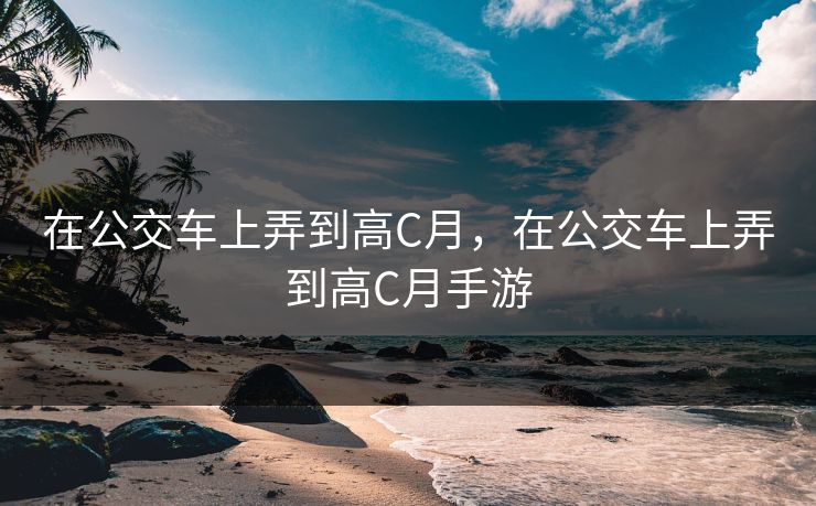 在公交车上弄到高C月，在公交车上弄到高C月手游