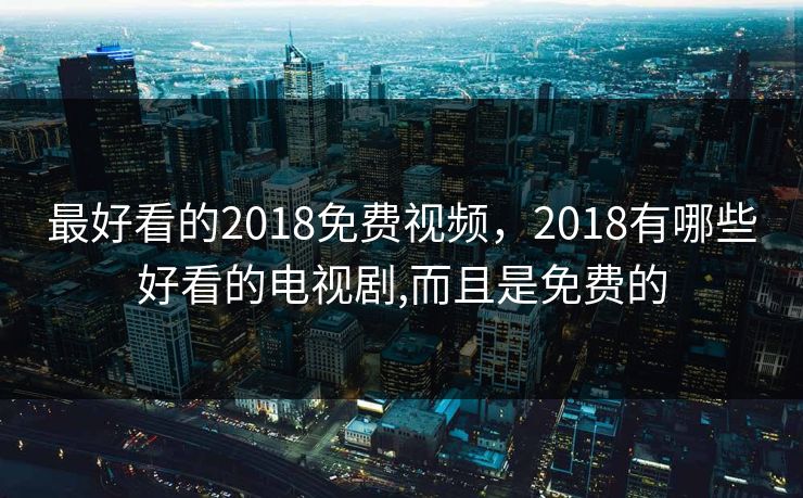 最好看的2018免费视频，2018有哪些好看的电视剧,而且是免费的