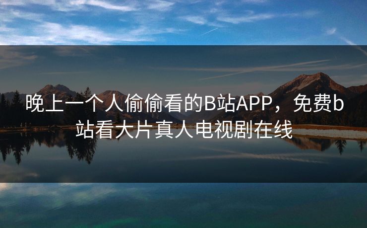 晚上一个人偷偷看的B站APP，免费b站看大片真人电视剧在线