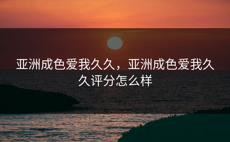 亚洲成色爱我久久，亚洲成色爱我久久评分怎么样