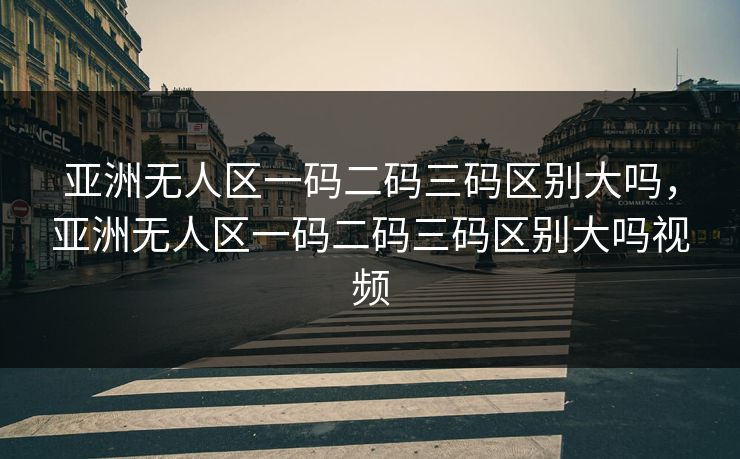 亚洲无人区一码二码三码区别大吗，亚洲无人区一码二码三码区别大吗视频