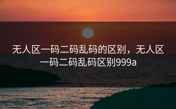 无人区一码二码乱码的区别,无人区一码二码乱码区别999a