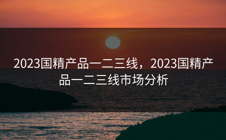 2023国精产品一二三线,2023国精产品一二三线市场分析