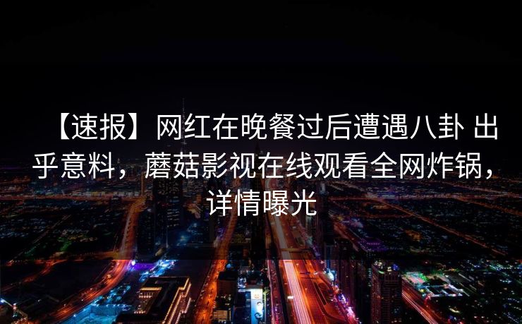 【速报】网红在晚餐过后遭遇八卦 出乎意料，蘑菇影视在线观看全网炸锅，详情曝光