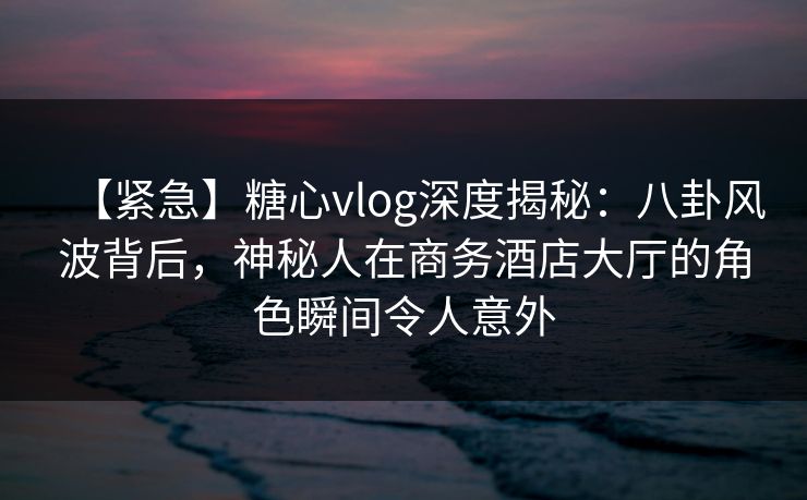 【紧急】糖心vlog深度揭秘：八卦风波背后，神秘人在商务酒店大厅的角色瞬间令人意外
