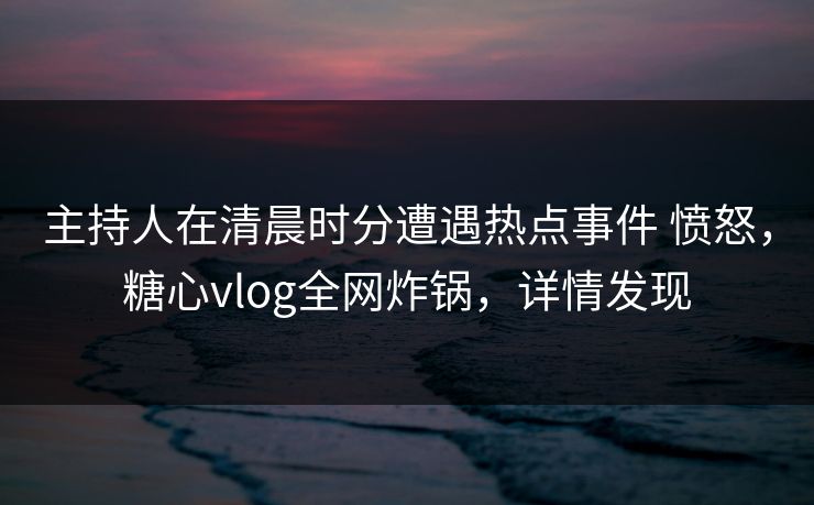 主持人在清晨时分遭遇热点事件 愤怒，糖心vlog全网炸锅，详情发现
