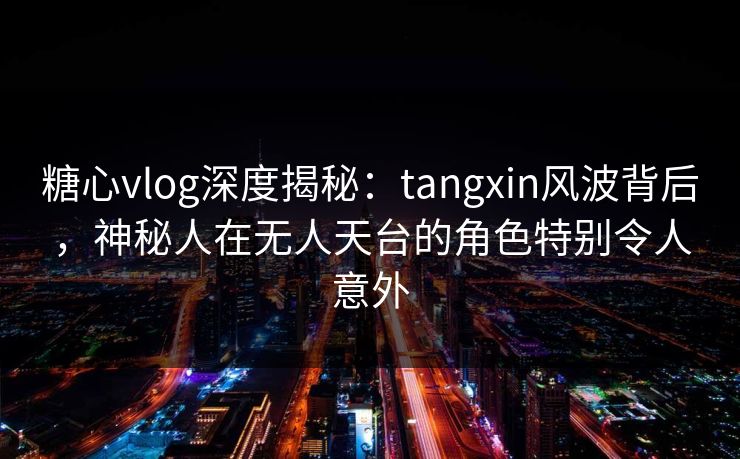 糖心vlog深度揭秘:tangxin风波背后,神秘人在无人天台的角色特别令人意外