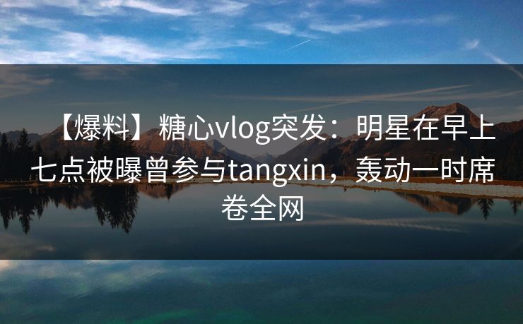 【爆料】糖心vlog突发：明星在早上七点被曝曾参与tangxin，轰动一时席卷全网