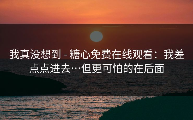 我真没想到 - 糖心免费在线观看：我差点点进去…但更可怕的在后面