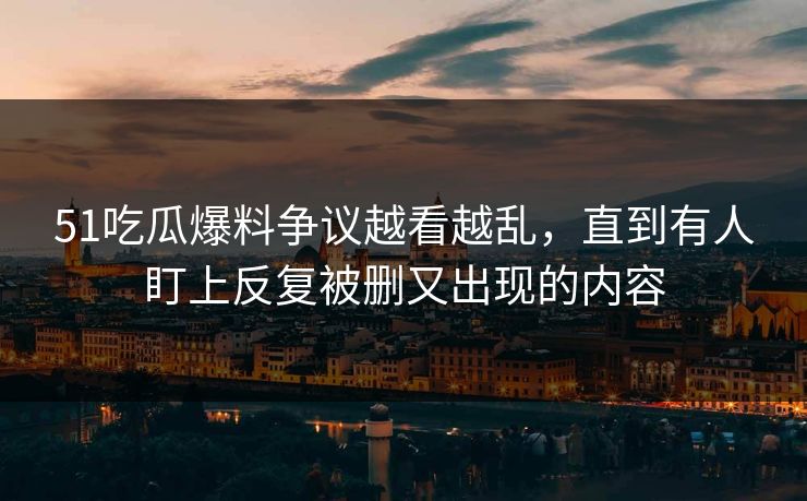 51吃瓜爆料争议越看越乱,直到有人盯上反复被删又出现的内容