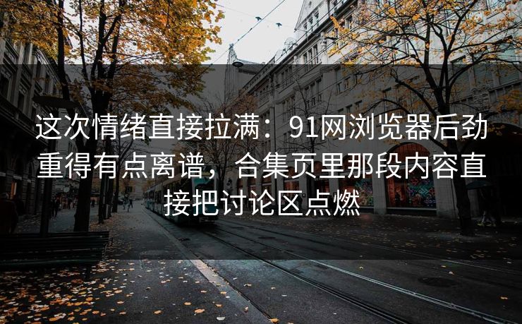 这次情绪直接拉满:91网浏览器后劲重得有点离谱,合集页里那段内容直接把讨论区点燃