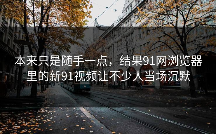 本来只是随手一点,结果91网浏览器里的新91视频让不少人当场沉默