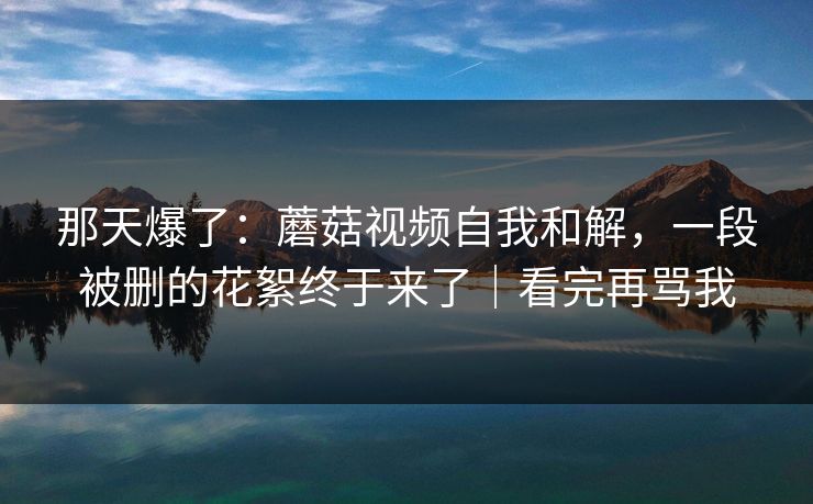 那天爆了:蘑菇视频自我和解,一段被删的花絮终于来了|看完再骂我
