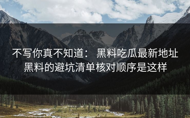不写你真不知道： 黑料吃瓜最新地址黑料的避坑清单核对顺序是这样