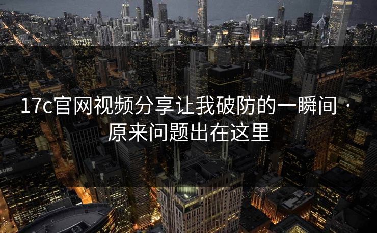 17c官网视频分享让我破防的一瞬间 · 原来问题出在这里
