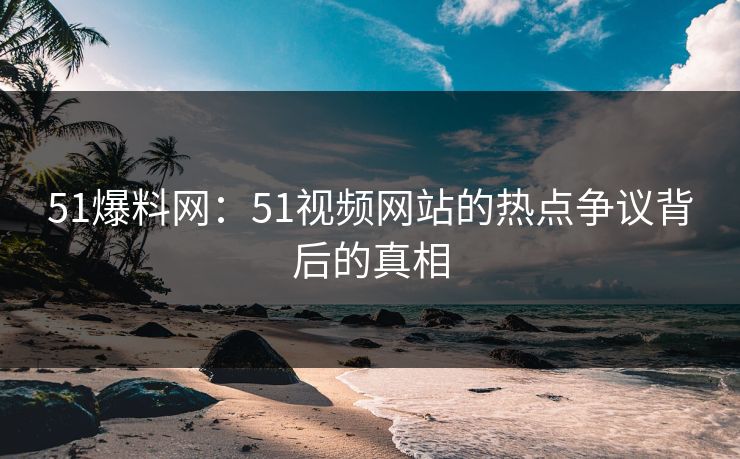 51爆料网:51视频网站的热点争议背后的真相