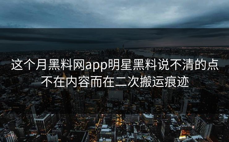 这个月黑料网app明星黑料说不清的点不在内容而在二次搬运痕迹