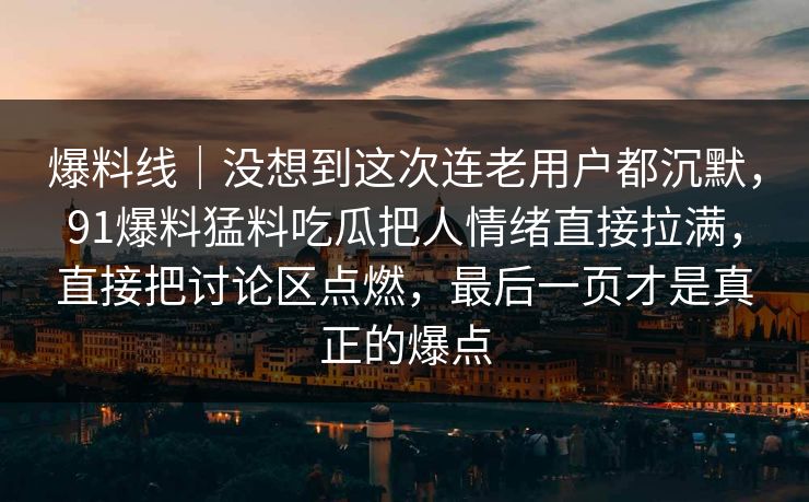 爆料线｜没想到这次连老用户都沉默，91爆料猛料吃瓜把人情绪直接拉满，直接把讨论区点燃，最后一页才是真正的爆点