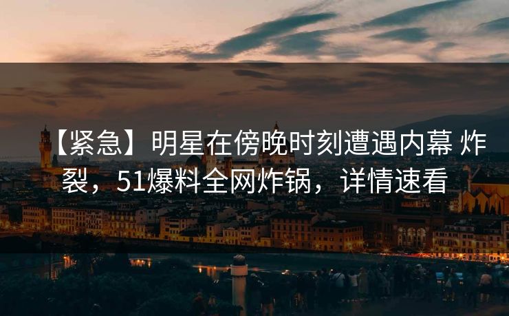 【紧急】明星在傍晚时刻遭遇内幕 炸裂，51爆料全网炸锅，详情速看