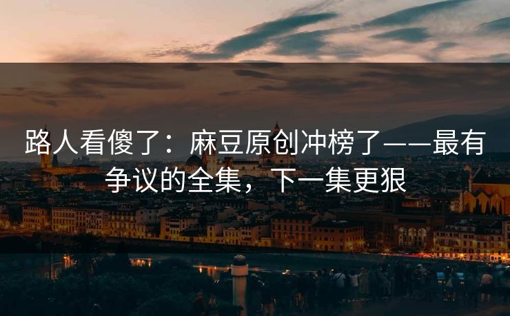 路人看傻了：麻豆原创冲榜了——最有争议的全集，下一集更狠