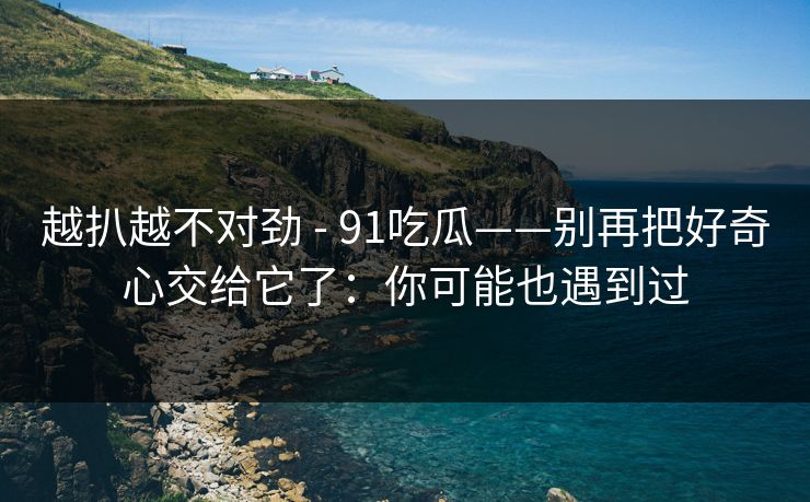 越扒越不对劲 - 91吃瓜——别再把好奇心交给它了:你可能也遇到过 越扒越不对劲 - 91吃瓜——别再把好奇心交给它了:你可能也遇到过