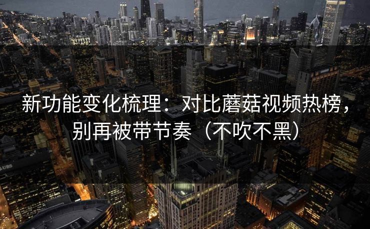 新功能变化梳理：对比蘑菇视频热榜，别再被带节奏（不吹不黑）