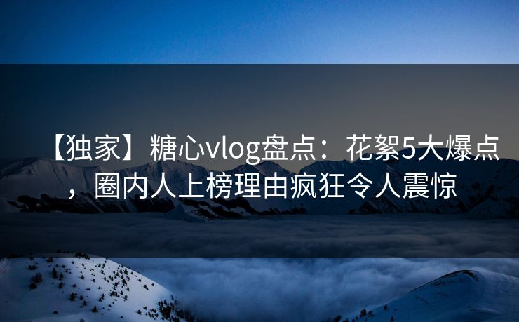 【独家】糖心vlog盘点：花絮5大爆点，圈内人上榜理由疯狂令人震惊