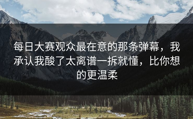 每日大赛观众最在意的那条弹幕，我承认我酸了太离谱一拆就懂，比你想的更温柔