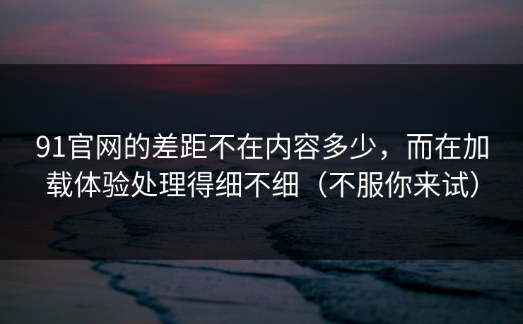 91官网的差距不在内容多少，而在加载体验处理得细不细（不服你来试）
