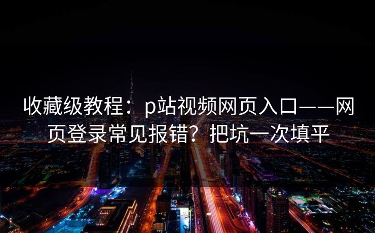 收藏级教程：p站视频网页入口——网页登录常见报错？把坑一次填平
