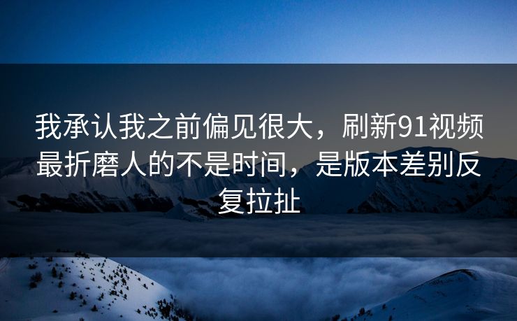 我承认我之前偏见很大，刷新91视频最折磨人的不是时间，是版本差别反复拉扯