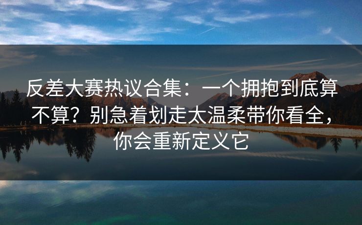 反差大赛热议合集：一个拥抱到底算不算？别急着划走太温柔带你看全，你会重新定义它