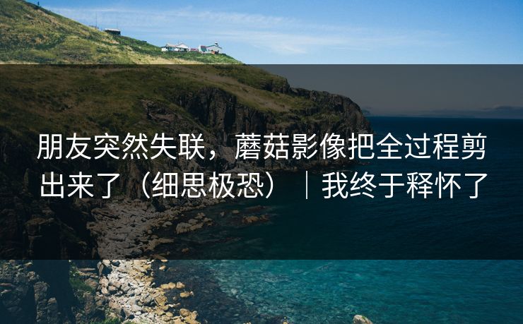 朋友突然失联，蘑菇影像把全过程剪出来了（细思极恐）｜我终于释怀了