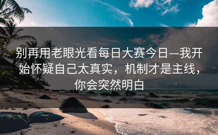 别再用老眼光看每日大赛今日—我开始怀疑自己太真实，机制才是主线，你会突然明白