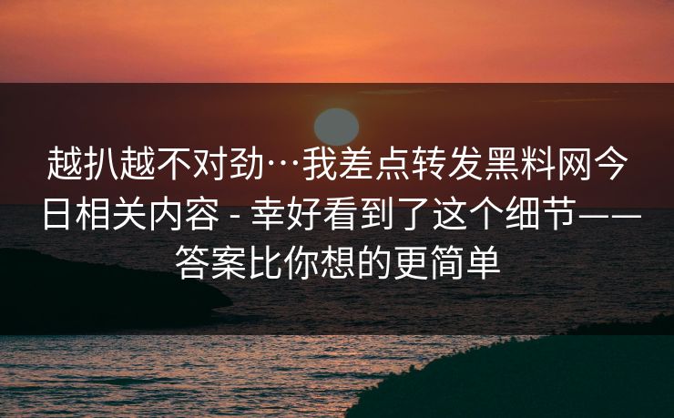 越扒越不对劲…我差点转发黑料网今日相关内容 - 幸好看到了这个细节——答案比你想的更简单